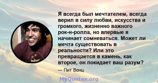 Я всегда был мечтателем, всегда верил в силу любви, искусства и громкого, жизненно важного рок-н-ролла, но впервые я начинает сомневаться. Может ли мечта существовать в реальности? Или это превращается в камень, как