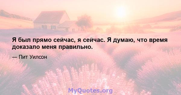 Я был прямо сейчас, я сейчас. Я думаю, что время доказало меня правильно.