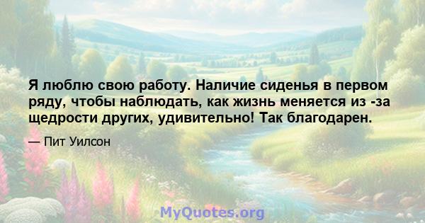 Я люблю свою работу. Наличие сиденья в первом ряду, чтобы наблюдать, как жизнь меняется из -за щедрости других, удивительно! Так благодарен.