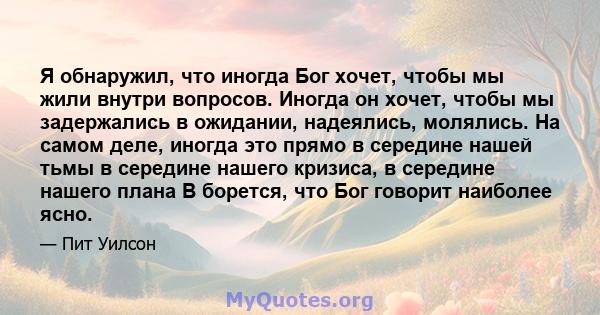 Я обнаружил, что иногда Бог хочет, чтобы мы жили внутри вопросов. Иногда он хочет, чтобы мы задержались в ожидании, надеялись, молялись. На самом деле, иногда это прямо в середине нашей тьмы в середине нашего кризиса, в 