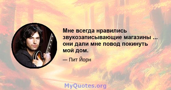 Мне всегда нравились звукозаписывающие магазины ... они дали мне повод покинуть мой дом.