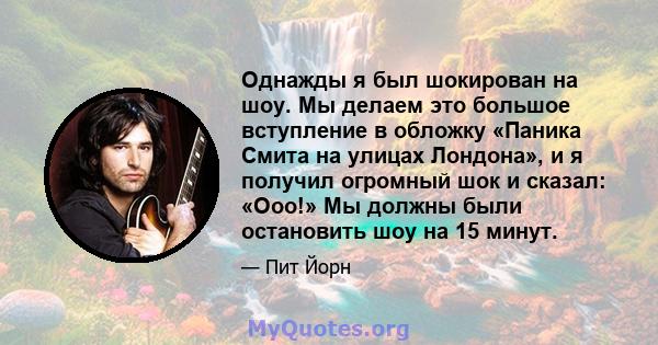 Однажды я был шокирован на шоу. Мы делаем это большое вступление в обложку «Паника Смита на улицах Лондона», и я получил огромный шок и сказал: «Ооо!» Мы должны были остановить шоу на 15 минут.