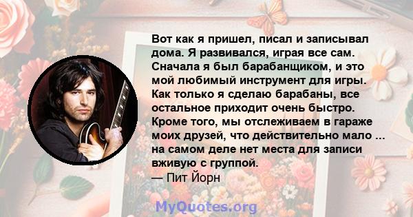 Вот как я пришел, писал и записывал дома. Я развивался, играя все сам. Сначала я был барабанщиком, и это мой любимый инструмент для игры. Как только я сделаю барабаны, все остальное приходит очень быстро. Кроме того, мы 