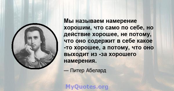 Мы называем намерение хорошим, что само по себе, но действие хорошее, не потому, что оно содержит в себе какое -то хорошее, а потому, что оно выходит из -за хорошего намерения.