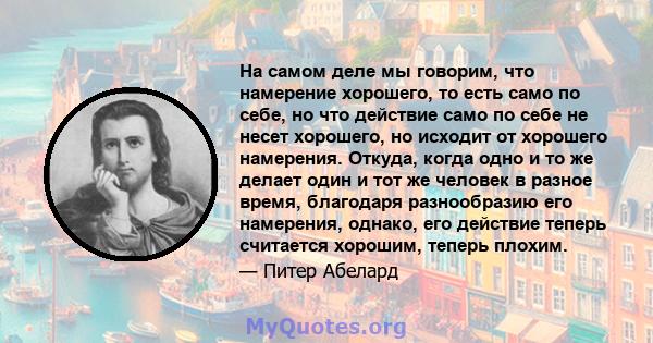 На самом деле мы говорим, что намерение хорошего, то есть само по себе, но что действие само по себе не несет хорошего, но исходит от хорошего намерения. Откуда, когда одно и то же делает один и тот же человек в разное