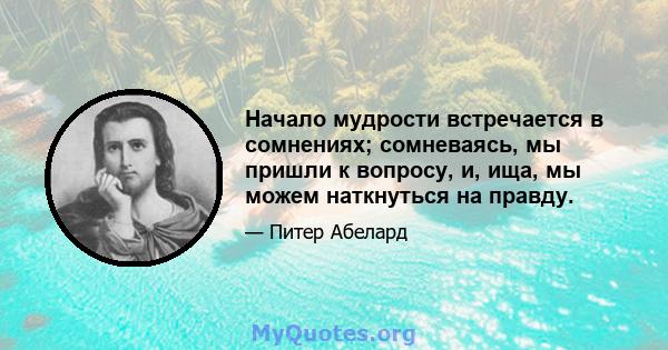 Начало мудрости встречается в сомнениях; сомневаясь, мы пришли к вопросу, и, ища, мы можем наткнуться на правду.