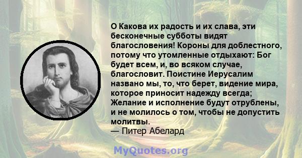 O Какова их радость и их слава, эти бесконечные субботы видят благословения! Короны для доблестного, потому что утомленные отдыхают: Бог будет всем, и, во всяком случае, благословит. Поистине Иерусалим названо мы, то,