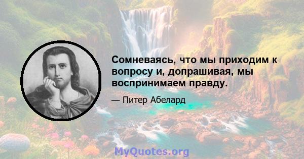 Сомневаясь, что мы приходим к вопросу и, допрашивая, мы воспринимаем правду.