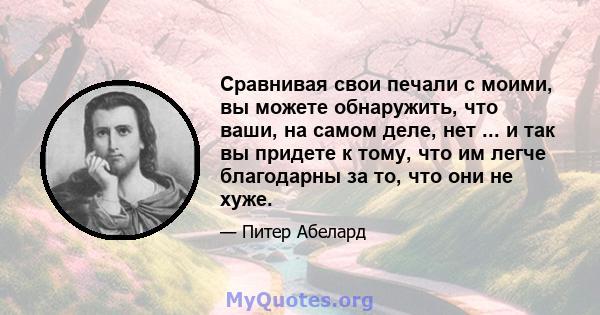 Сравнивая свои печали с моими, вы можете обнаружить, что ваши, на самом деле, нет ... и так вы придете к тому, что им легче благодарны за то, что они не хуже.