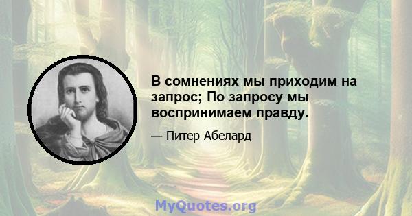 В сомнениях мы приходим на запрос; По запросу мы воспринимаем правду.