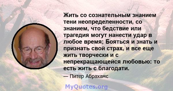 Жить со сознательным знанием тени неопределенности, со знанием, что бедствие или трагедия могут нанести удар в любое время; Бояться и знать и признать свой страх, и все еще жить творчески и с непрекращающейся любовью: