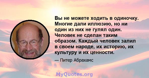 Вы не можете ходить в одиночку. Многие дали иллюзию, но ни один из них не гулял один. Человек не сделан таким образом. Каждый человек залил в своем народе, их историю, их культуру и их ценности.