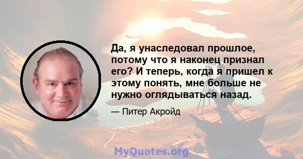 Да, я унаследовал прошлое, потому что я наконец признал его? И теперь, когда я пришел к этому понять, мне больше не нужно оглядываться назад.