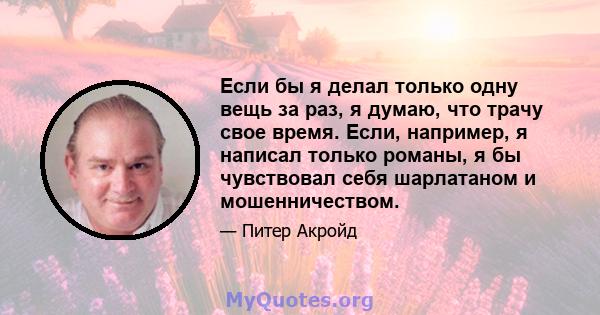 Если бы я делал только одну вещь за раз, я думаю, что трачу свое время. Если, например, я написал только романы, я бы чувствовал себя шарлатаном и мошенничеством.