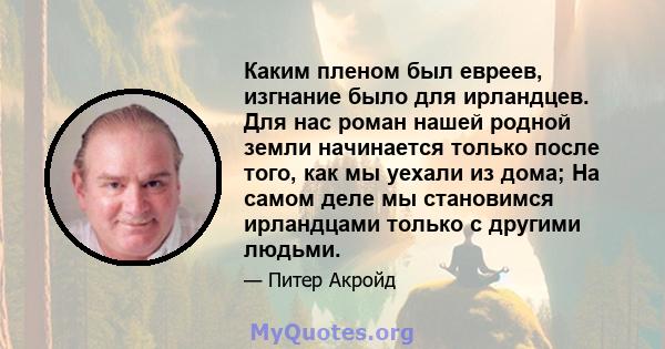 Каким пленом был евреев, изгнание было для ирландцев. Для нас роман нашей родной земли начинается только после того, как мы уехали из дома; На самом деле мы становимся ирландцами только с другими людьми.