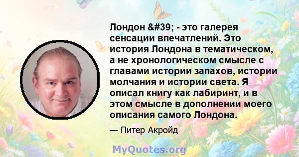 Лондон ' - это галерея сенсации впечатлений. Это история Лондона в тематическом, а не хронологическом смысле с главами истории запахов, истории молчания и истории света. Я описал книгу как лабиринт, и в этом смысле