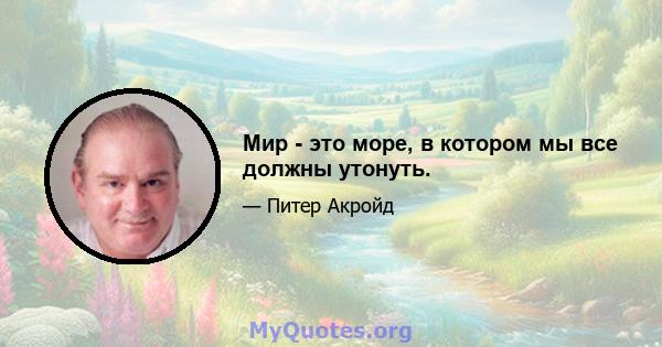 Мир - это море, в котором мы все должны утонуть.