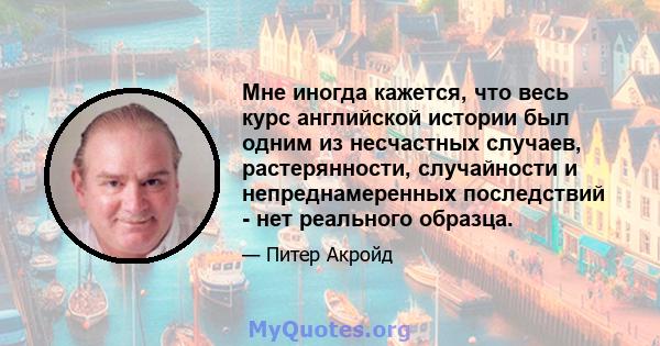 Мне иногда кажется, что весь курс английской истории был одним из несчастных случаев, растерянности, случайности и непреднамеренных последствий - нет реального образца.