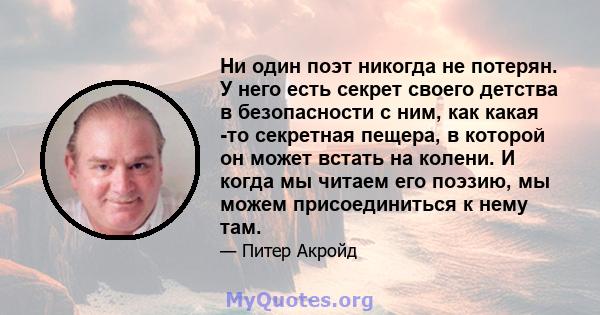 Ни один поэт никогда не потерян. У него есть секрет своего детства в безопасности с ним, как какая -то секретная пещера, в которой он может встать на колени. И когда мы читаем его поэзию, мы можем присоединиться к нему