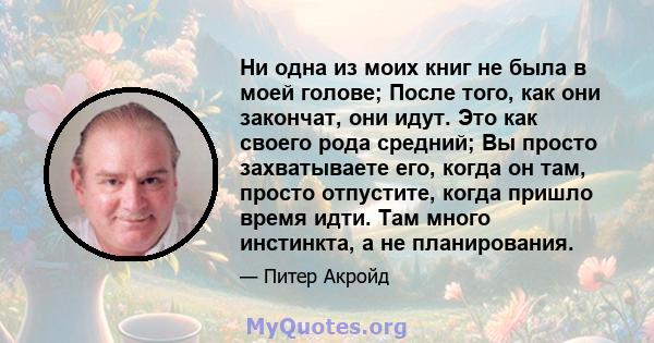 Ни одна из моих книг не была в моей голове; После того, как они закончат, они идут. Это как своего рода средний; Вы просто захватываете его, когда он там, просто отпустите, когда пришло время идти. Там много инстинкта,