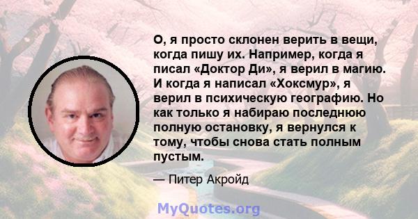 О, я просто склонен верить в вещи, когда пишу их. Например, когда я писал «Доктор Ди», я верил в магию. И когда я написал «Хоксмур», я верил в психическую географию. Но как только я набираю последнюю полную остановку, я 