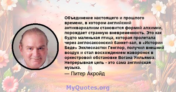 Объединение настоящего и прошлого времени, в котором английский антиквариализм становится формой алхимии, порождает странную вневременность. Это как будто маленькая птица, которая пролетала через англосаксонский