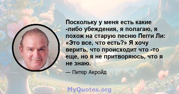 Поскольку у меня есть какие -либо убеждения, я полагаю, я похож на старую песню Пегги Ли: «Это все, что есть?» Я хочу верить, что происходит что -то еще, но я не притворяюсь, что я не знаю.