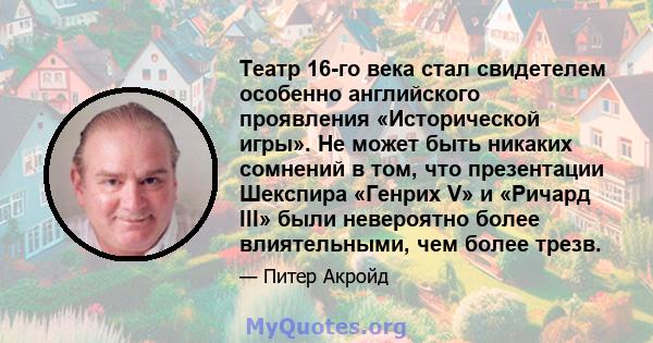 Театр 16-го века стал свидетелем особенно английского проявления «Исторической игры». Не может быть никаких сомнений в том, что презентации Шекспира «Генрих V» и «Ричард III» были невероятно более влиятельными, чем