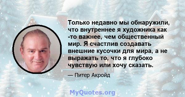 Только недавно мы обнаружили, что внутреннее я художника как -то важнее, чем общественный мир. Я счастлив создавать внешние кусочки для мира, а не выражать то, что я глубоко чувствую или хочу сказать.