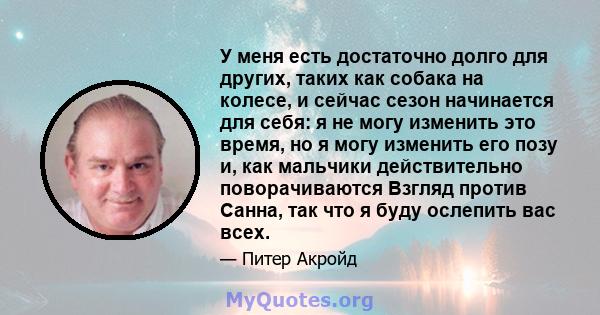 У меня есть достаточно долго для других, таких как собака на колесе, и сейчас сезон начинается для себя: я не могу изменить это время, но я могу изменить его позу и, как мальчики действительно поворачиваются Взгляд