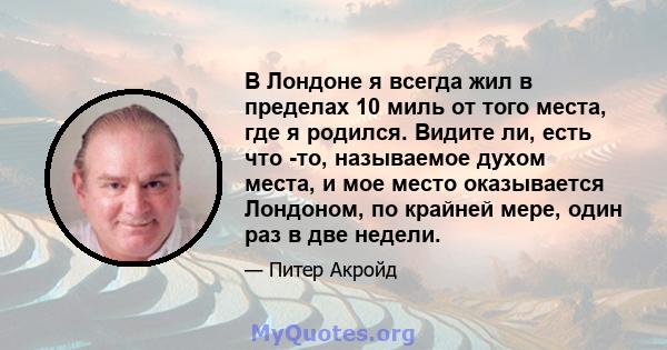 В Лондоне я всегда жил в пределах 10 миль от того места, где я родился. Видите ли, есть что -то, называемое духом места, и мое место оказывается Лондоном, по крайней мере, один раз в две недели.