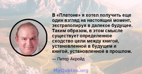 В «Платоне» я хотел получить еще один взгляд на настоящий момент, экстраполируя в далекое будущее. Таким образом, в этом смысле существует определенное сходство цели между книгой, установленной в будущем и книгой,