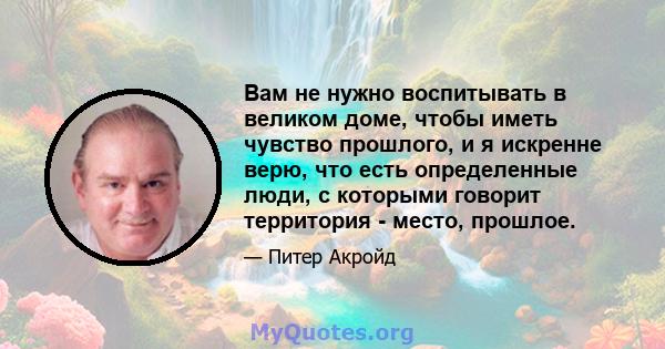 Вам не нужно воспитывать в великом доме, чтобы иметь чувство прошлого, и я искренне верю, что есть определенные люди, с которыми говорит территория - место, прошлое.