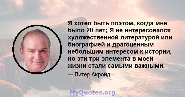 Я хотел быть поэтом, когда мне было 20 лет; Я не интересовался художественной литературой или биографией и драгоценным небольшим интересом к истории, но эти три элемента в моей жизни стали самыми важными.