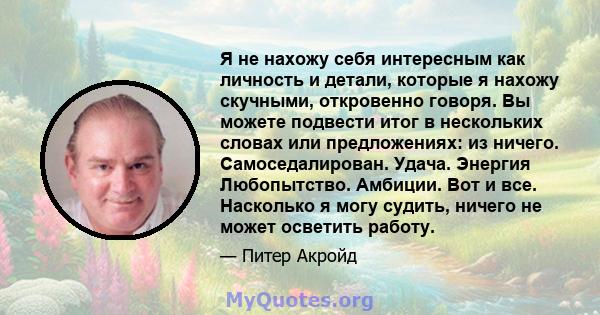 Я не нахожу себя интересным как личность и детали, которые я нахожу скучными, откровенно говоря. Вы можете подвести итог в нескольких словах или предложениях: из ничего. Самоседалирован. Удача. Энергия Любопытство.