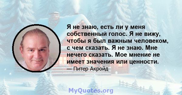 Я не знаю, есть ли у меня собственный голос. Я не вижу, чтобы я был важным человеком, с чем сказать. Я не знаю. Мне нечего сказать. Мое мнение не имеет значения или ценности.