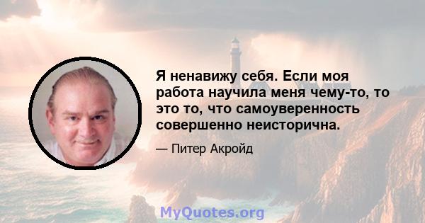 Я ненавижу себя. Если моя работа научила меня чему-то, то это то, что самоуверенность совершенно неисторична.