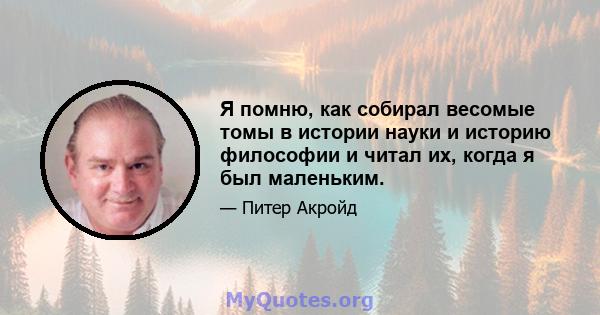 Я помню, как собирал весомые томы в истории науки и историю философии и читал их, когда я был маленьким.