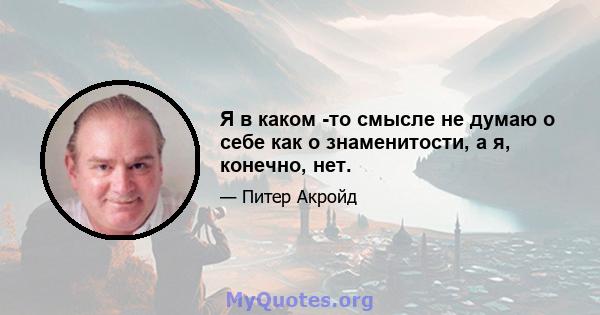 Я в каком -то смысле не думаю о себе как о знаменитости, а я, конечно, нет.