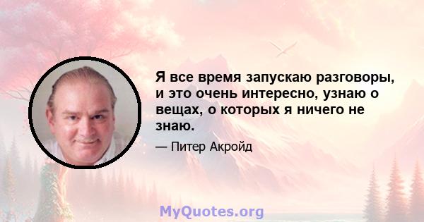 Я все время запускаю разговоры, и это очень интересно, узнаю о вещах, о которых я ничего не знаю.