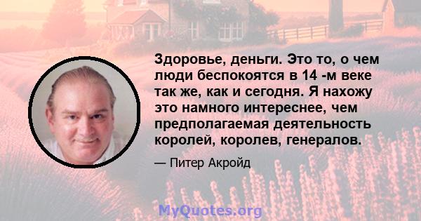 Здоровье, деньги. Это то, о чем люди беспокоятся в 14 -м веке так же, как и сегодня. Я нахожу это намного интереснее, чем предполагаемая деятельность королей, королев, генералов.