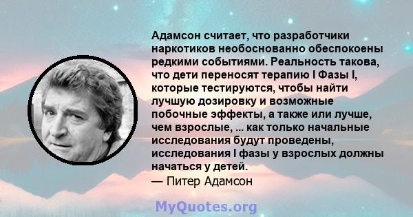 Адамсон считает, что разработчики наркотиков необоснованно обеспокоены редкими событиями. Реальность такова, что дети переносят терапию I Фазы I, которые тестируются, чтобы найти лучшую дозировку и возможные побочные