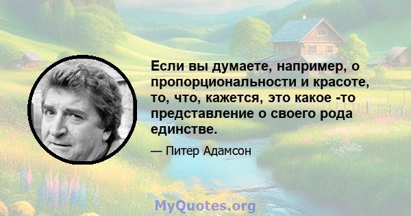 Если вы думаете, например, о пропорциональности и красоте, то, что, кажется, это какое -то представление о своего рода единстве.