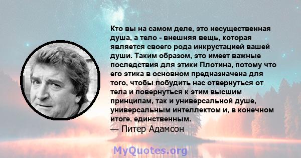 Кто вы на самом деле, это несущественная душа, а тело - внешняя вещь, которая является своего рода инкрустацией вашей души. Таким образом, это имеет важные последствия для этики Плотина, потому что его этика в основном