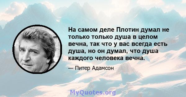 На самом деле Плотин думал не только только душа в целом вечна, так что у вас всегда есть душа, но он думал, что душа каждого человека вечна.