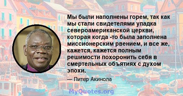 Мы были наполнены горем, так как мы стали свидетелями упадка североамериканской церкви, которая когда -то была заполнена миссионерским рвением, и все же, кажется, кажется полным решимости похоронить себя в смертельных