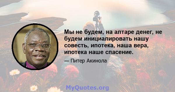 Мы не будем, на алтаре денег, не будем инициалировать нашу совесть, ипотека, наша вера, ипотека наше спасение.