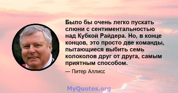 Было бы очень легко пускать слюни с сентиментальностью над Кубкой Райдера. Но, в конце концов, это просто две команды, пытающиеся выбить семь колоколов друг от друга, самым приятным способом.