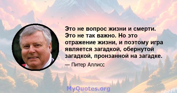 Это не вопрос жизни и смерти. Это не так важно. Но это отражение жизни, и поэтому игра является загадкой, обернутой загадкой, пронзанной на загадке.