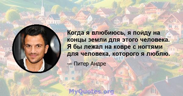 Когда я влюбиюсь, я пойду на концы земли для этого человека. Я бы лежал на ковре с ногтями для человека, которого я люблю.